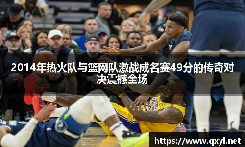 2014年热火队与篮网队激战成名赛49分的传奇对决震撼全场