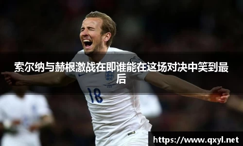 索尔纳与赫根激战在即谁能在这场对决中笑到最后